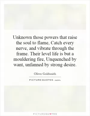 Unknown those powers that raise the soul to flame, Catch every nerve, and vibrate through the frame. Their level life is but a mouldering fire, Unquenched by want, unfanned by strong desire Picture Quote #1