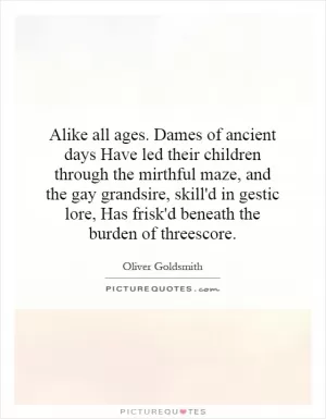 Alike all ages. Dames of ancient days Have led their children through the mirthful maze, and the gay grandsire, skill'd in gestic lore, Has frisk'd beneath the burden of threescore Picture Quote #1
