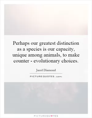 Perhaps our greatest distinction as a species is our capacity, unique among animals, to make counter - evolutionary choices Picture Quote #1