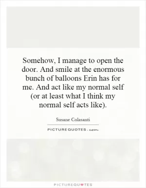 Somehow, I manage to open the door. And smile at the enormous bunch of balloons Erin has for me. And act like my normal self (or at least what I think my normal self acts like) Picture Quote #1