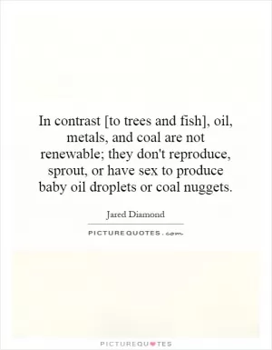 In contrast [to trees and fish], oil, metals, and coal are not renewable; they don't reproduce, sprout, or have sex to produce baby oil droplets or coal nuggets Picture Quote #1