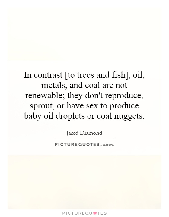 In contrast [to trees and fish], oil, metals, and coal are not renewable; they don't reproduce, sprout, or have sex to produce baby oil droplets or coal nuggets Picture Quote #1