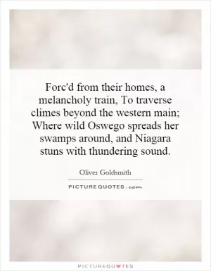 Forc'd from their homes, a melancholy train, To traverse climes beyond the western main; Where wild Oswego spreads her swamps around, and Niagara stuns with thundering sound Picture Quote #1