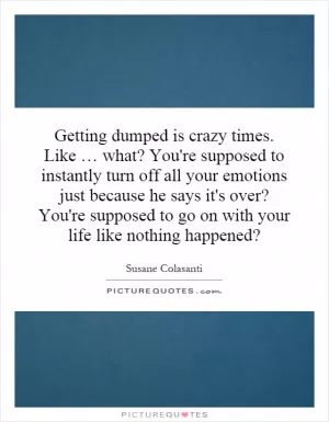 Getting dumped is crazy times. Like … what? You're supposed to instantly turn off all your emotions just because he says it's over? You're supposed to go on with your life like nothing happened? Picture Quote #1
