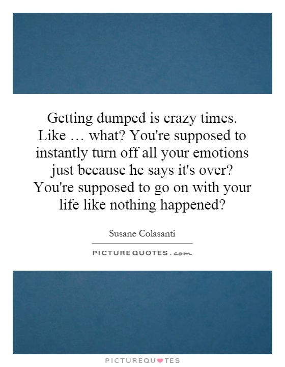 Getting dumped is crazy times. Like … what? You're supposed to instantly turn off all your emotions just because he says it's over? You're supposed to go on with your life like nothing happened? Picture Quote #1