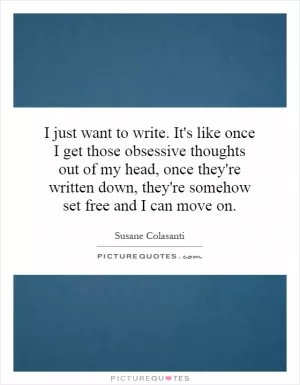 I just want to write. It's like once I get those obsessive thoughts out of my head, once they're written down, they're somehow set free and I can move on Picture Quote #1