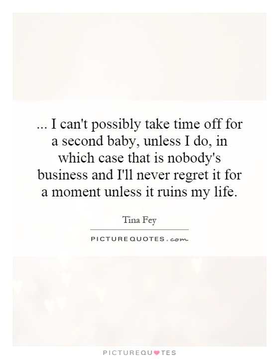 ... I can't possibly take time off for a second baby, unless I do, in which case that is nobody's business and I'll never regret it for a moment unless it ruins my life Picture Quote #1