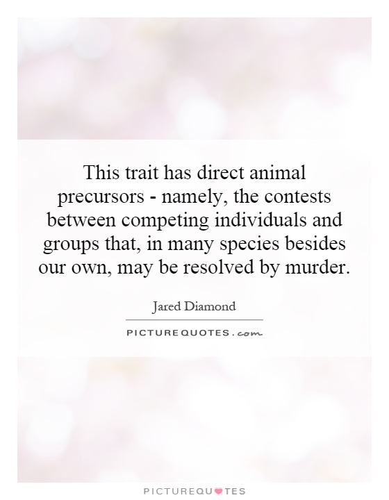 This trait has direct animal precursors - namely, the contests between competing individuals and groups that, in many species besides our own, may be resolved by murder Picture Quote #1