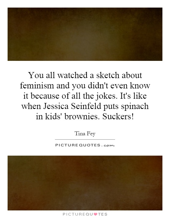 You all watched a sketch about feminism and you didn't even know it because of all the jokes. It's like when Jessica Seinfeld puts spinach in kids' brownies. Suckers! Picture Quote #1