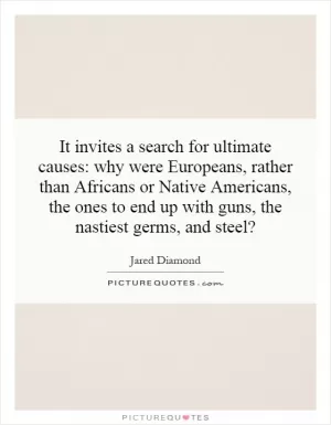 It invites a search for ultimate causes: why were Europeans, rather than Africans or Native Americans, the ones to end up with guns, the nastiest germs, and steel? Picture Quote #1
