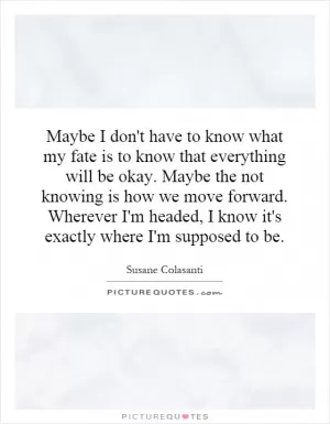 Maybe I don't have to know what my fate is to know that everything will be okay. Maybe the not knowing is how we move forward. Wherever I'm headed, I know it's exactly where I'm supposed to be Picture Quote #1