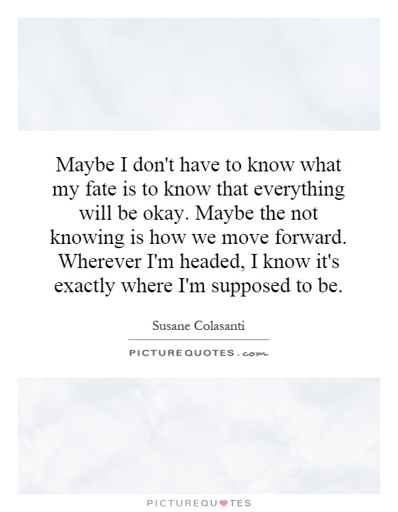 Maybe I don't have to know what my fate is to know that everything will be okay. Maybe the not knowing is how we move forward. Wherever I'm headed, I know it's exactly where I'm supposed to be Picture Quote #1