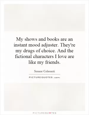 My shows and books are an instant mood adjuster. They're my drugs of choice. And the fictional characters I love are like my friends Picture Quote #1