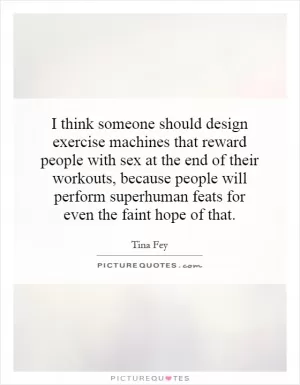 I think someone should design exercise machines that reward people with sex at the end of their workouts, because people will perform superhuman feats for even the faint hope of that Picture Quote #1