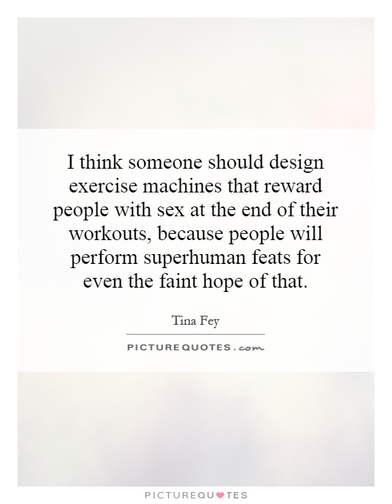 I think someone should design exercise machines that reward people with sex at the end of their workouts, because people will perform superhuman feats for even the faint hope of that Picture Quote #1
