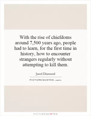 With the rise of chiefdoms around 7,500 years ago, people had to learn, for the first time in history, how to encounter strangers regularly without attempting to kill them Picture Quote #1