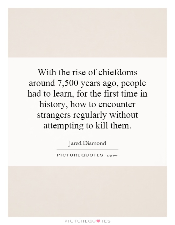 With the rise of chiefdoms around 7,500 years ago, people had to learn, for the first time in history, how to encounter strangers regularly without attempting to kill them Picture Quote #1