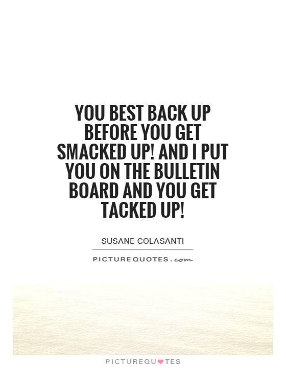 You best back up before you get smacked up! And I put you on the bulletin board and you get tacked up! Picture Quote #1