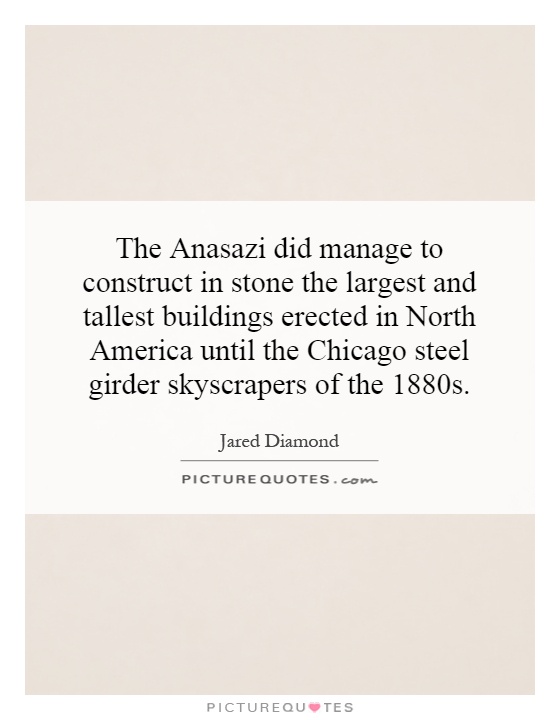 The Anasazi did manage to construct in stone the largest and tallest buildings erected in North America until the Chicago steel girder skyscrapers of the 1880s Picture Quote #1