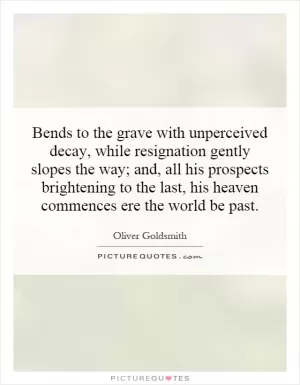 Bends to the grave with unperceived decay, while resignation gently slopes the way; and, all his prospects brightening to the last, his heaven commences ere the world be past Picture Quote #1