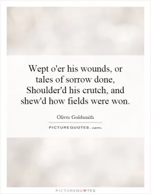 Wept o'er his wounds, or tales of sorrow done, Shoulder'd his crutch, and shew'd how fields were won Picture Quote #1