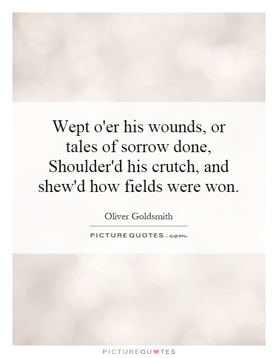 Wept o'er his wounds, or tales of sorrow done, Shoulder'd his crutch, and shew'd how fields were won Picture Quote #1