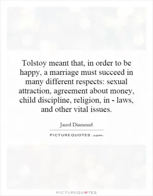 Tolstoy meant that, in order to be happy, a marriage must succeed in many different respects: sexual attraction, agreement about money, child discipline, religion, in - laws, and other vital issues Picture Quote #1