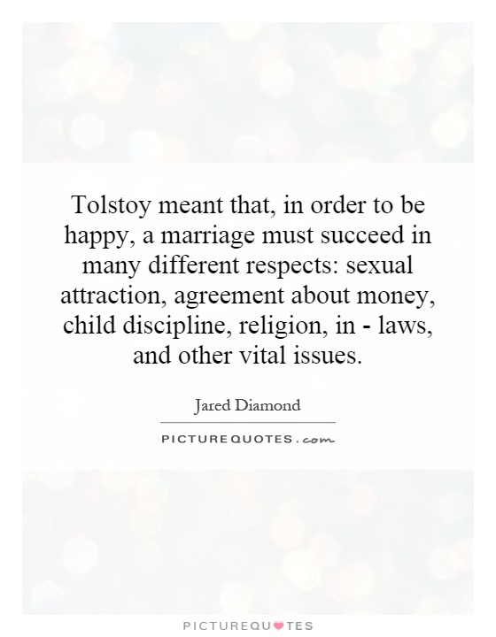 Tolstoy meant that, in order to be happy, a marriage must succeed in many different respects: sexual attraction, agreement about money, child discipline, religion, in - laws, and other vital issues Picture Quote #1