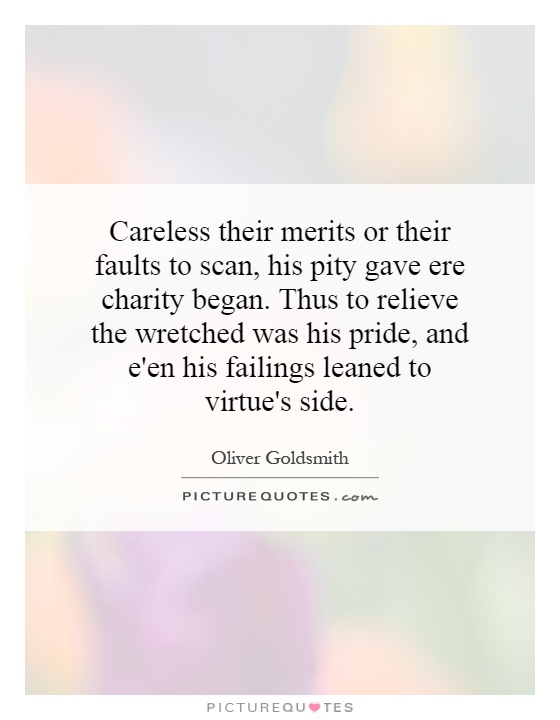 Careless their merits or their faults to scan, his pity gave ere charity began. Thus to relieve the wretched was his pride, and e'en his failings leaned to virtue's side Picture Quote #1