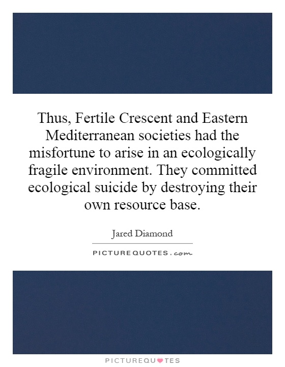 Thus, Fertile Crescent and Eastern Mediterranean societies had the misfortune to arise in an ecologically fragile environment. They committed ecological suicide by destroying their own resource base Picture Quote #1