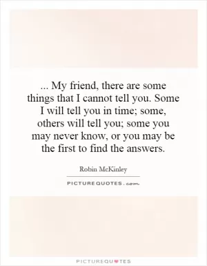 ... My friend, there are some things that I cannot tell you. Some I will tell you in time; some, others will tell you; some you may never know, or you may be the first to find the answers Picture Quote #1