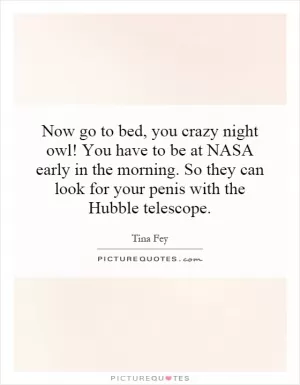Now go to bed, you crazy night owl! You have to be at NASA early in the morning. So they can look for your penis with the Hubble telescope Picture Quote #1