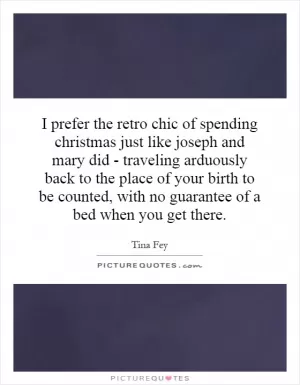 I prefer the retro chic of spending christmas just like joseph and mary did - traveling arduously back to the place of your birth to be counted, with no guarantee of a bed when you get there Picture Quote #1