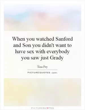When you watched Sanford and Son you didn't want to have sex with everybody you saw just Grady Picture Quote #1