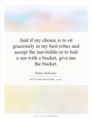 And if my choice is to sit graciously in my best robes and accept the inevitable or to bail a sea with a bucket, give me the bucket Picture Quote #1