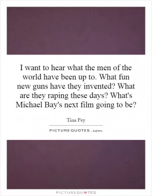 I want to hear what the men of the world have been up to. What fun new guns have they invented? What are they raping these days? What's Michael Bay's next film going to be? Picture Quote #1