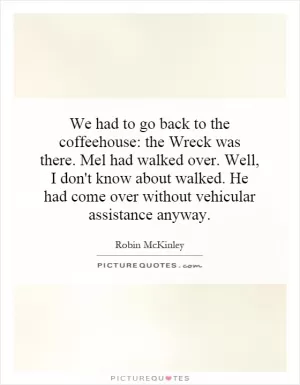 We had to go back to the coffeehouse: the Wreck was there. Mel had walked over. Well, I don't know about walked. He had come over without vehicular assistance anyway Picture Quote #1