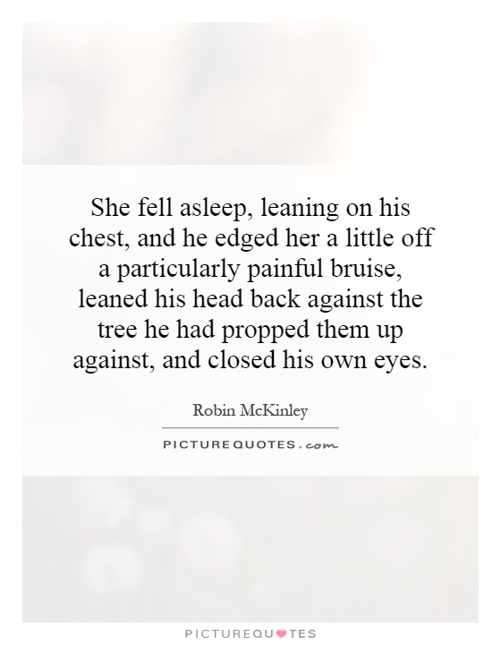 She fell asleep, leaning on his chest, and he edged her a little off a particularly painful bruise, leaned his head back against the tree he had propped them up against, and closed his own eyes Picture Quote #1