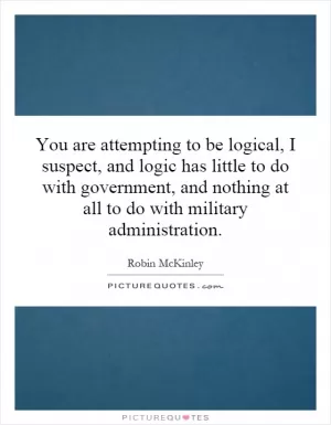 You are attempting to be logical, I suspect, and logic has little to do with government, and nothing at all to do with military administration Picture Quote #1