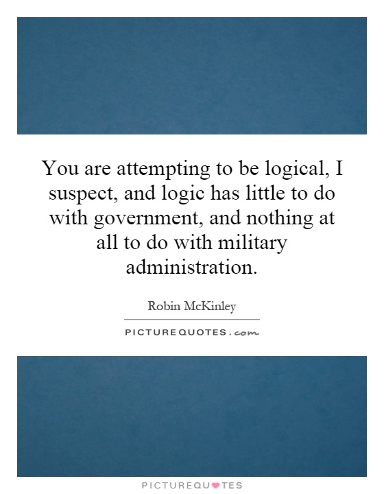 You are attempting to be logical, I suspect, and logic has little to do with government, and nothing at all to do with military administration Picture Quote #1