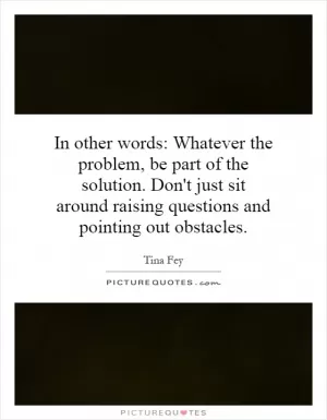 In other words: Whatever the problem, be part of the solution. Don't just sit around raising questions and pointing out obstacles Picture Quote #1