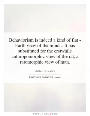 Behaviorism is indeed a kind of flat - Earth view of the mind... It has substituted for the erstwhile anthropomorphic view of the rat, a ratomorphic view of man Picture Quote #1
