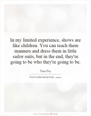 In my limited experience, shows are like children. You can teach them manners and dress them in little sailor suits, but in the end, they're going to be who they're going to be Picture Quote #1