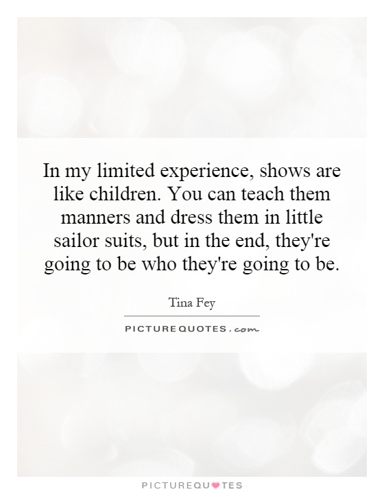 In my limited experience, shows are like children. You can teach them manners and dress them in little sailor suits, but in the end, they're going to be who they're going to be Picture Quote #1