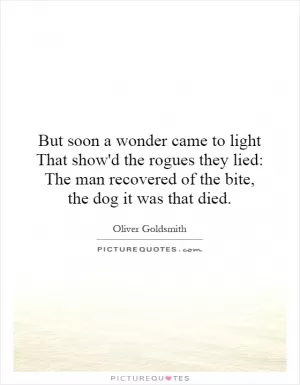 But soon a wonder came to light That show'd the rogues they lied: The man recovered of the bite, the dog it was that died Picture Quote #1