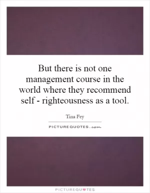 But there is not one management course in the world where they recommend self - righteousness as a tool Picture Quote #1