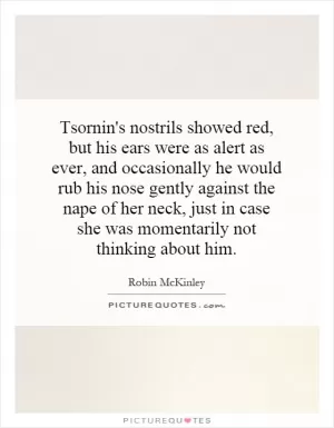 Tsornin's nostrils showed red, but his ears were as alert as ever, and occasionally he would rub his nose gently against the nape of her neck, just in case she was momentarily not thinking about him Picture Quote #1