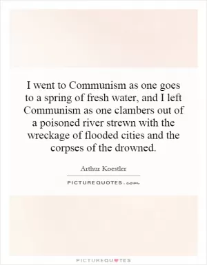I went to Communism as one goes to a spring of fresh water, and I left Communism as one clambers out of a poisoned river strewn with the wreckage of flooded cities and the corpses of the drowned Picture Quote #1