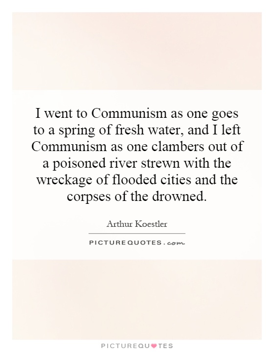 I went to Communism as one goes to a spring of fresh water, and I left Communism as one clambers out of a poisoned river strewn with the wreckage of flooded cities and the corpses of the drowned Picture Quote #1