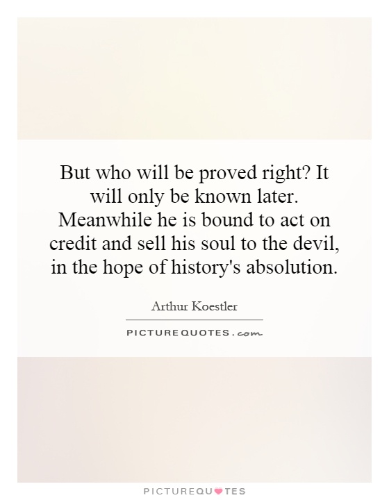 But who will be proved right? It will only be known later. Meanwhile he is bound to act on credit and sell his soul to the devil, in the hope of history's absolution Picture Quote #1